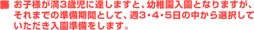 お子様が満3歳児に達しますと、幼稚園入園となりますが、それまでの準備期間として、週3・4・5日の中から選択していただき入園準備をします。